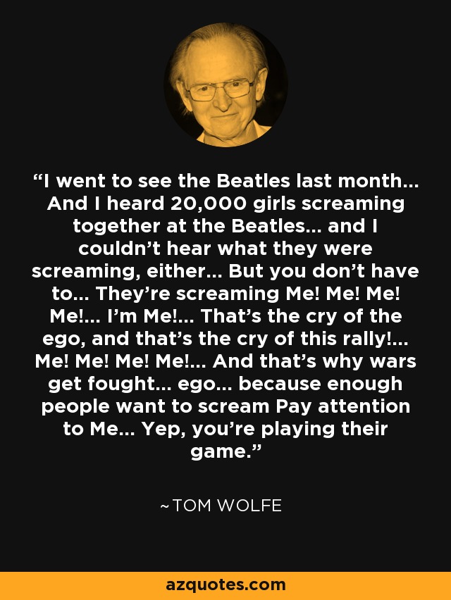 I went to see the Beatles last month... And I heard 20,000 girls screaming together at the Beatles... and I couldn't hear what they were screaming, either... But you don't have to... They're screaming Me! Me! Me! Me!... I'm Me!... That's the cry of the ego, and that's the cry of this rally!... Me! Me! Me! Me!... And that's why wars get fought... ego... because enough people want to scream Pay attention to Me... Yep, you're playing their game. - Tom Wolfe