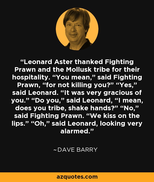 Leonard Aster thanked Fighting Prawn and the Mollusk tribe for their hospitality. “You mean,” said Fighting Prawn, “for not killing you?” “Yes,” said Leonard. “It was very gracious of you.” “Do you,” said Leonard, “I mean, does you tribe, shake hands?” “No,” said Fighting Prawn. “We kiss on the lips.” “Oh,” said Leonard, looking very alarmed. - Dave Barry