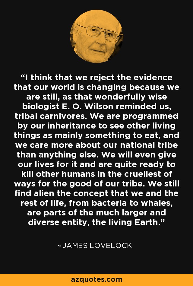 I think that we reject the evidence that our world is changing because we are still, as that wonderfully wise biologist E. O. Wilson reminded us, tribal carnivores. We are programmed by our inheritance to see other living things as mainly something to eat, and we care more about our national tribe than anything else. We will even give our lives for it and are quite ready to kill other humans in the cruellest of ways for the good of our tribe. We still find alien the concept that we and the rest of life, from bacteria to whales, are parts of the much larger and diverse entity, the living Earth. - James Lovelock