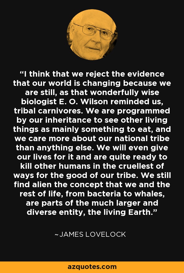 I think that we reject the evidence that our world is changing because we are still, as that wonderfully wise biologist E. O. Wilson reminded us, tribal carnivores. We are programmed by our inheritance to see other living things as mainly something to eat, and we care more about our national tribe than anything else. We will even give our lives for it and are quite ready to kill other humans in the cruellest of ways for the good of our tribe. We still find alien the concept that we and the rest of life, from bacteria to whales, are parts of the much larger and diverse entity, the living Earth. - James Lovelock