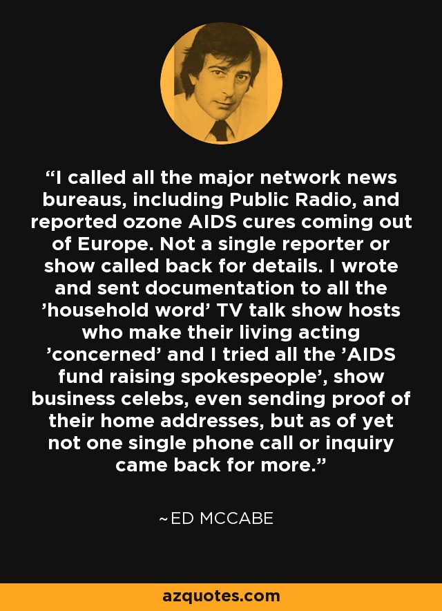 I called all the major network news bureaus, including Public Radio, and reported ozone AIDS cures coming out of Europe. Not a single reporter or show called back for details. I wrote and sent documentation to all the 'household word' TV talk show hosts who make their living acting 'concerned' and I tried all the 'AIDS fund raising spokespeople', show business celebs, even sending proof of their home addresses, but as of yet not one single phone call or inquiry came back for more. - Ed McCabe