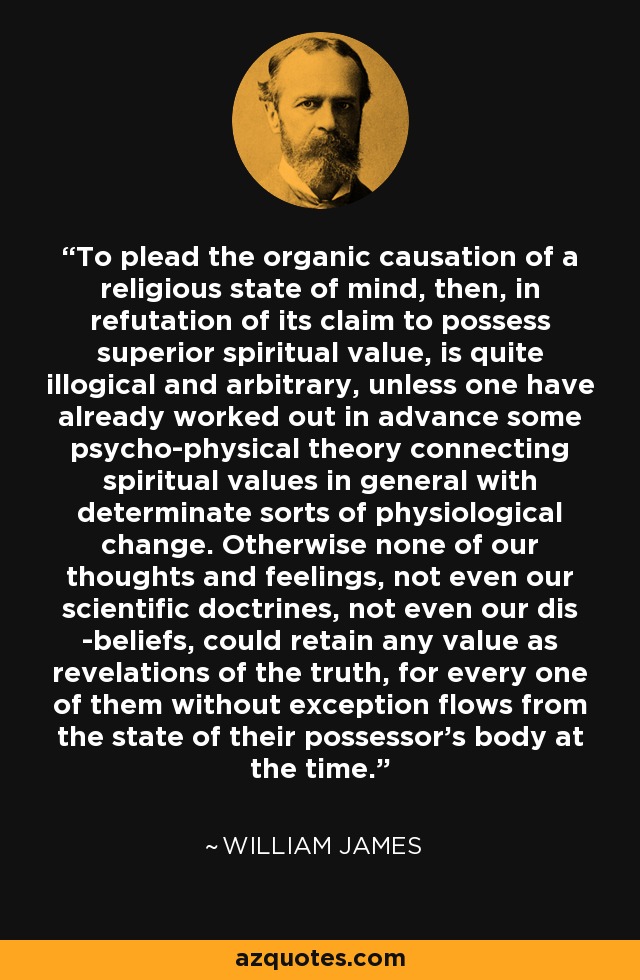 To plead the organic causation of a religious state of mind, then, in refutation of its claim to possess superior spiritual value, is quite illogical and arbitrary, unless one have already worked out in advance some psycho-physical theory connecting spiritual values in general with determinate sorts of physiological change. Otherwise none of our thoughts and feelings, not even our scientific doctrines, not even our dis -beliefs, could retain any value as revelations of the truth, for every one of them without exception flows from the state of their possessor's body at the time. - William James