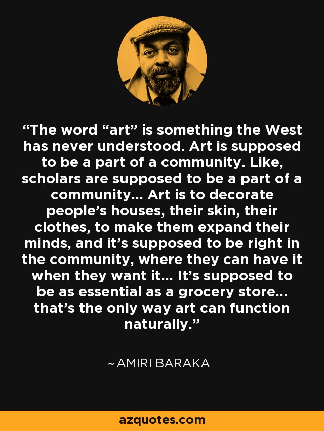 The word “art” is something the West has never understood. Art is supposed to be a part of a community. Like, scholars are supposed to be a part of a community... Art is to decorate people’s houses, their skin, their clothes, to make them expand their minds, and it’s supposed to be right in the community, where they can have it when they want it... It’s supposed to be as essential as a grocery store... that’s the only way art can function naturally. - Amiri Baraka