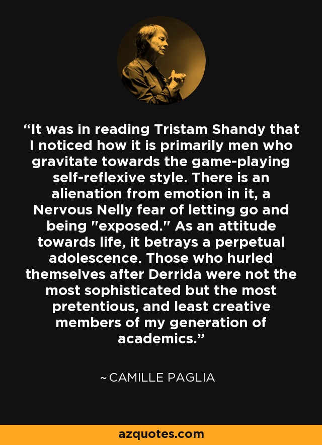 It was in reading Tristam Shandy that I noticed how it is primarily men who gravitate towards the game-playing self-reflexive style. There is an alienation from emotion in it, a Nervous Nelly fear of letting go and being 