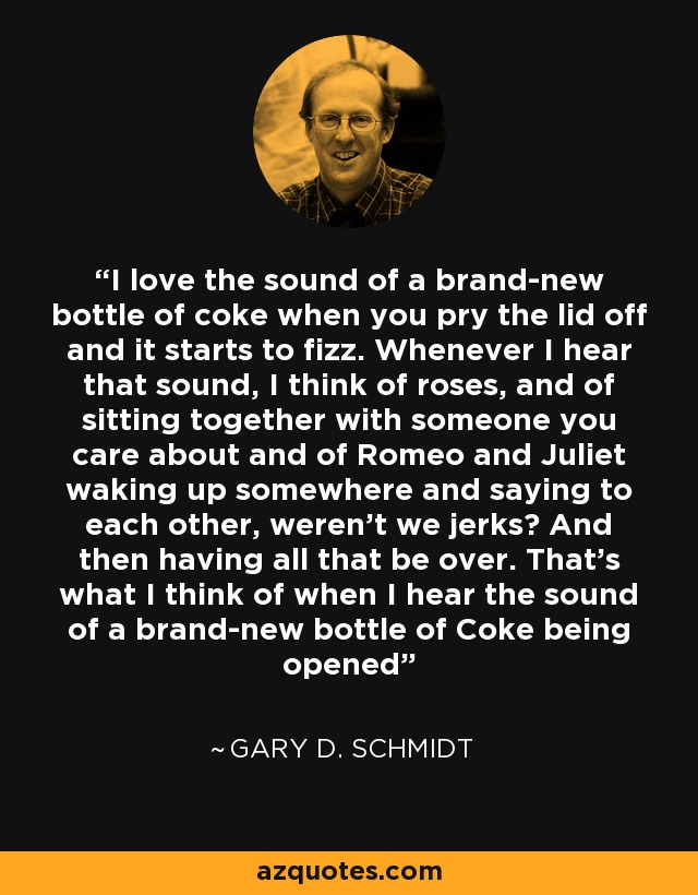 I love the sound of a brand-new bottle of coke when you pry the lid off and it starts to fizz. Whenever I hear that sound, I think of roses, and of sitting together with someone you care about and of Romeo and Juliet waking up somewhere and saying to each other, weren't we jerks? And then having all that be over. That's what I think of when I hear the sound of a brand-new bottle of Coke being opened - Gary D. Schmidt