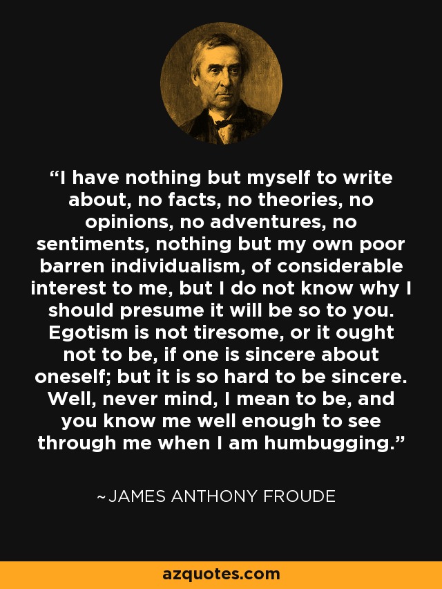 I have nothing but myself to write about, no facts, no theories, no opinions, no adventures, no sentiments, nothing but my own poor barren individualism, of considerable interest to me, but I do not know why I should presume it will be so to you. Egotism is not tiresome, or it ought not to be, if one is sincere about oneself; but it is so hard to be sincere. Well, never mind, I mean to be, and you know me well enough to see through me when I am humbugging. - James Anthony Froude