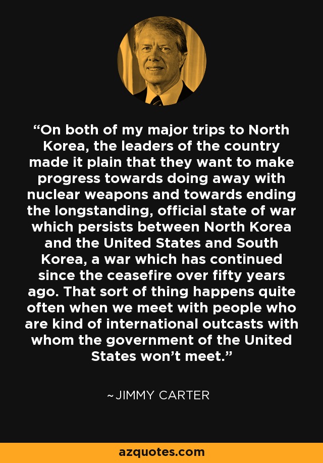 On both of my major trips to North Korea, the leaders of the country made it plain that they want to make progress towards doing away with nuclear weapons and towards ending the longstanding, official state of war which persists between North Korea and the United States and South Korea, a war which has continued since the ceasefire over fifty years ago. That sort of thing happens quite often when we meet with people who are kind of international outcasts with whom the government of the United States won't meet. - Jimmy Carter