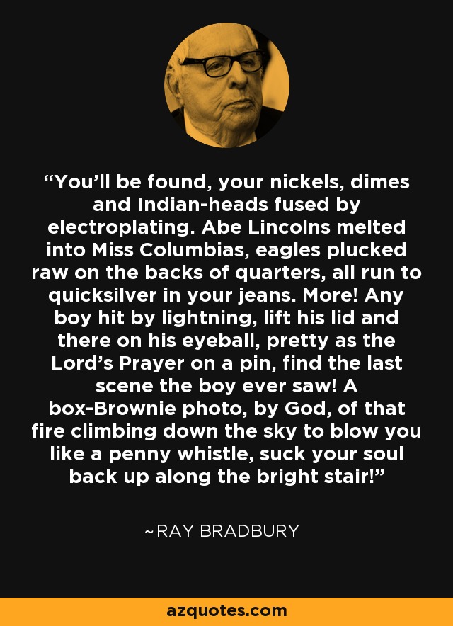 You'll be found, your nickels, dimes and Indian-heads fused by electroplating. Abe Lincolns melted into Miss Columbias, eagles plucked raw on the backs of quarters, all run to quicksilver in your jeans. More! Any boy hit by lightning, lift his lid and there on his eyeball, pretty as the Lord's Prayer on a pin, find the last scene the boy ever saw! A box-Brownie photo, by God, of that fire climbing down the sky to blow you like a penny whistle, suck your soul back up along the bright stair! - Ray Bradbury