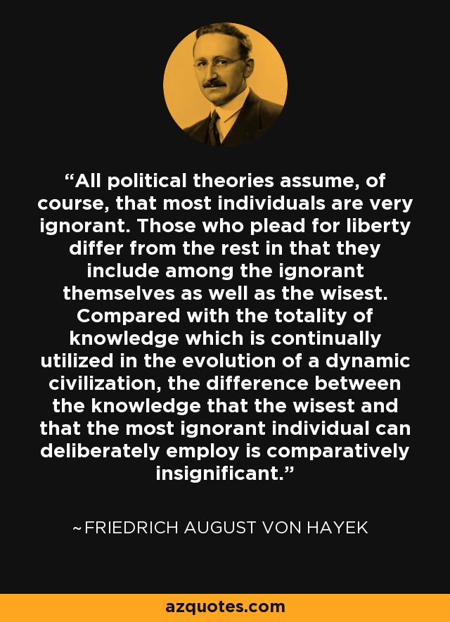 All political theories assume, of course, that most individuals are very ignorant. Those who plead for liberty differ from the rest in that they include among the ignorant themselves as well as the wisest. Compared with the totality of knowledge which is continually utilized in the evolution of a dynamic civilization, the difference between the knowledge that the wisest and that the most ignorant individual can deliberately employ is comparatively insignificant. - Friedrich August von Hayek