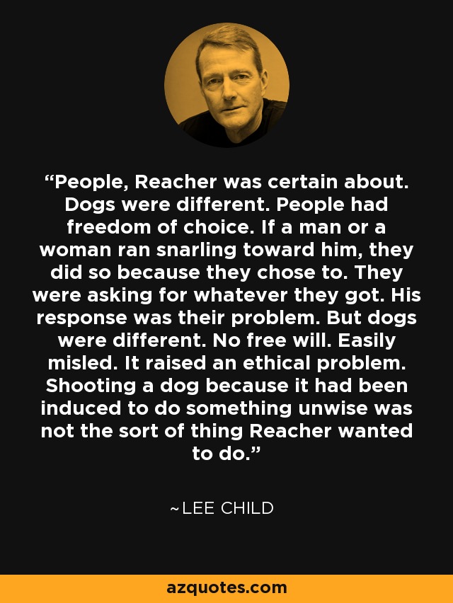 People, Reacher was certain about. Dogs were different. People had freedom of choice. If a man or a woman ran snarling toward him, they did so because they chose to. They were asking for whatever they got. His response was their problem. But dogs were different. No free will. Easily misled. It raised an ethical problem. Shooting a dog because it had been induced to do something unwise was not the sort of thing Reacher wanted to do. - Lee Child