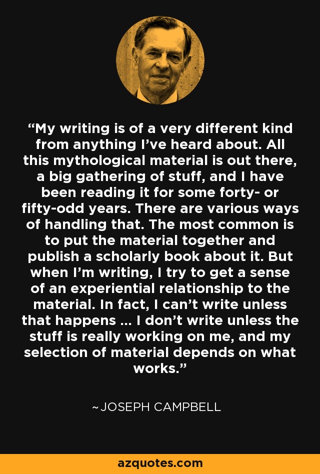 My writing is of a very different kind from anything I've heard about. All this mythological material is out there, a big gathering of stuff, and I have been reading it for some forty- or fifty-odd years. There are various ways of handling that. The most common is to put the material together and publish a scholarly book about it. But when I'm writing, I try to get a sense of an experiential relationship to the material. In fact, I can't write unless that happens ... I don't write unless the stuff is really working on me, and my selection of material depends on what works. - Joseph Campbell