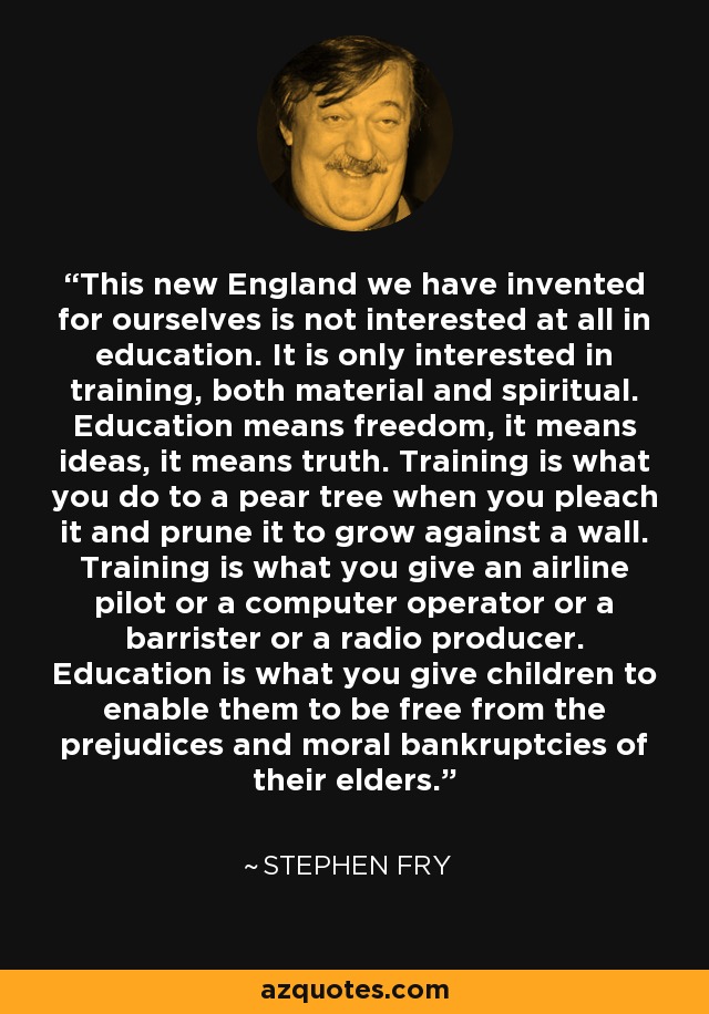 This new England we have invented for ourselves is not interested at all in education. It is only interested in training, both material and spiritual. Education means freedom, it means ideas, it means truth. Training is what you do to a pear tree when you pleach it and prune it to grow against a wall. Training is what you give an airline pilot or a computer operator or a barrister or a radio producer. Education is what you give children to enable them to be free from the prejudices and moral bankruptcies of their elders. - Stephen Fry