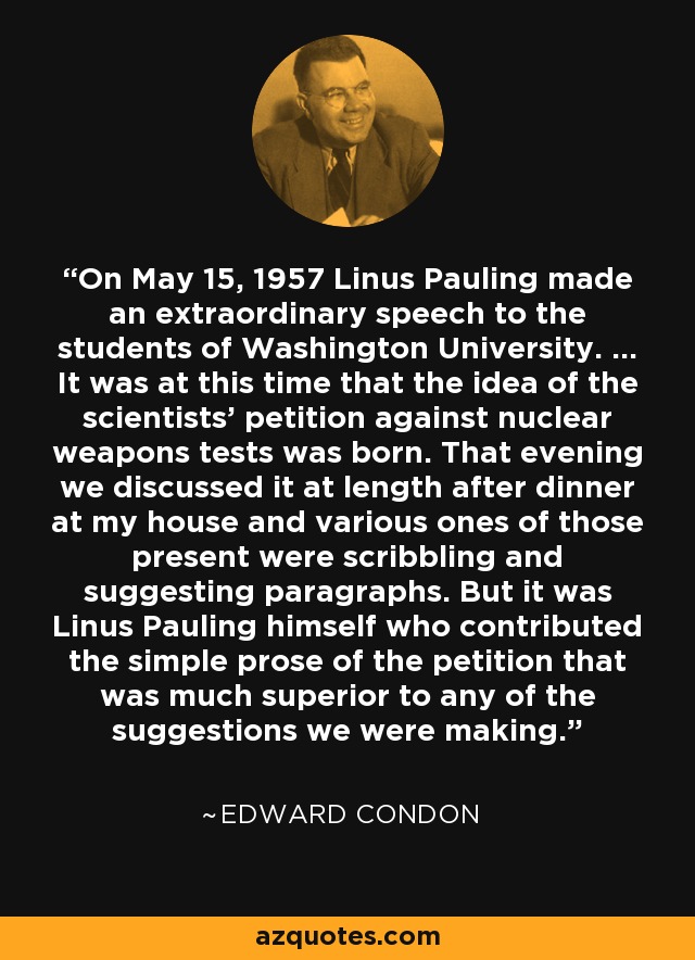 On May 15, 1957 Linus Pauling made an extraordinary speech to the students of Washington University. ... It was at this time that the idea of the scientists' petition against nuclear weapons tests was born. That evening we discussed it at length after dinner at my house and various ones of those present were scribbling and suggesting paragraphs. But it was Linus Pauling himself who contributed the simple prose of the petition that was much superior to any of the suggestions we were making. - Edward Condon