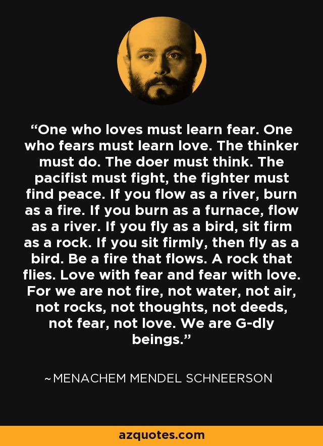 One who loves must learn fear. One who fears must learn love. The thinker must do. The doer must think. The pacifist must fight, the fighter must find peace. If you flow as a river, burn as a fire. If you burn as a furnace, flow as a river. If you fly as a bird, sit firm as a rock. If you sit firmly, then fly as a bird. Be a fire that flows. A rock that flies. Love with fear and fear with love. For we are not fire, not water, not air, not rocks, not thoughts, not deeds, not fear, not love. We are G-dly beings. - Menachem Mendel Schneerson
