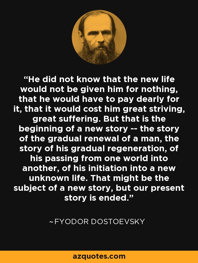 He did not know that the new life would not be given him for nothing, that he would have to pay dearly for it, that it would cost him great striving, great suffering. But that is the beginning of a new story -- the story of the gradual renewal of a man, the story of his gradual regeneration, of his passing from one world into another, of his initiation into a new unknown life. That might be the subject of a new story, but our present story is ended. - Fyodor Dostoevsky