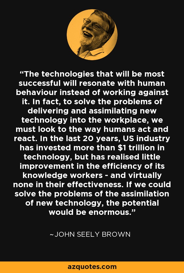 The technologies that will be most successful will resonate with human behaviour instead of working against it. In fact, to solve the problems of delivering and assimilating new technology into the workplace, we must look to the way humans act and react. In the last 20 years, US industry has invested more than $1 trillion in technology, but has realised little improvement in the efficiency of its knowledge workers ­ and virtually none in their effectiveness. If we could solve the problems of the assimilation of new technology, the potential would be enormous. - John Seely Brown