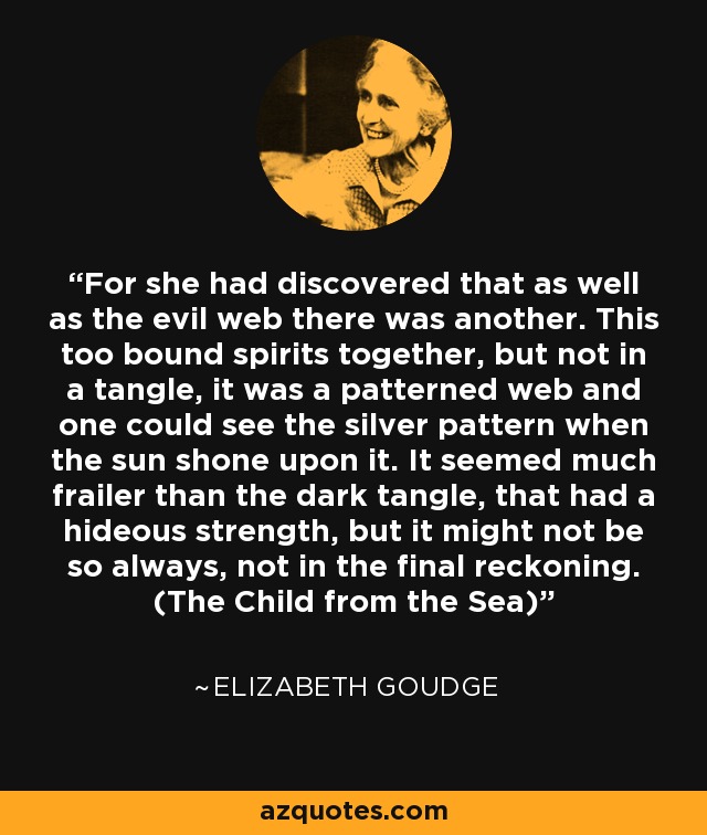 For she had discovered that as well as the evil web there was another. This too bound spirits together, but not in a tangle, it was a patterned web and one could see the silver pattern when the sun shone upon it. It seemed much frailer than the dark tangle, that had a hideous strength, but it might not be so always, not in the final reckoning. (The Child from the Sea) - Elizabeth Goudge