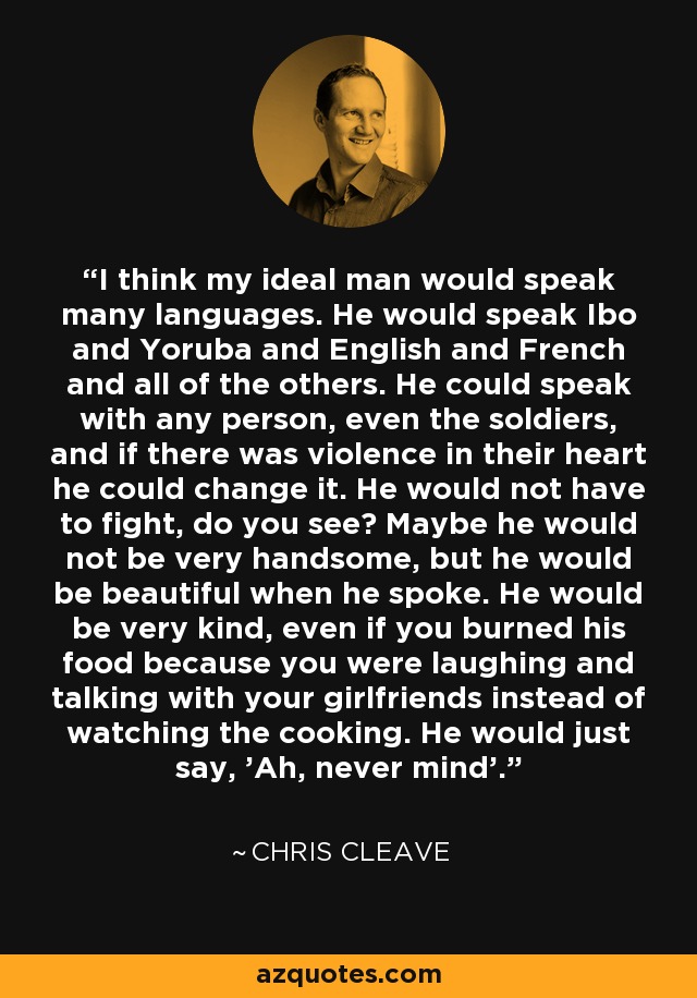 I think my ideal man would speak many languages. He would speak Ibo and Yoruba and English and French and all of the others. He could speak with any person, even the soldiers, and if there was violence in their heart he could change it. He would not have to fight, do you see? Maybe he would not be very handsome, but he would be beautiful when he spoke. He would be very kind, even if you burned his food because you were laughing and talking with your girlfriends instead of watching the cooking. He would just say, 'Ah, never mind'. - Chris Cleave