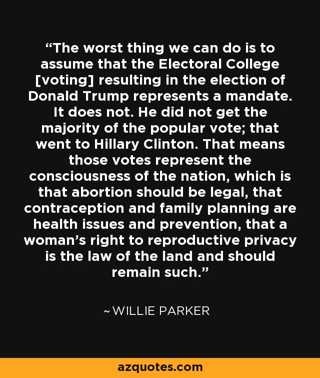 The worst thing we can do is to assume that the Electoral College [voting] resulting in the election of Donald Trump represents a mandate. It does not. He did not get the majority of the popular vote; that went to Hillary Clinton. That means those votes represent the consciousness of the nation, which is that abortion should be legal, that contraception and family planning are health issues and prevention, that a woman's right to reproductive privacy is the law of the land and should remain such. - Willie Parker