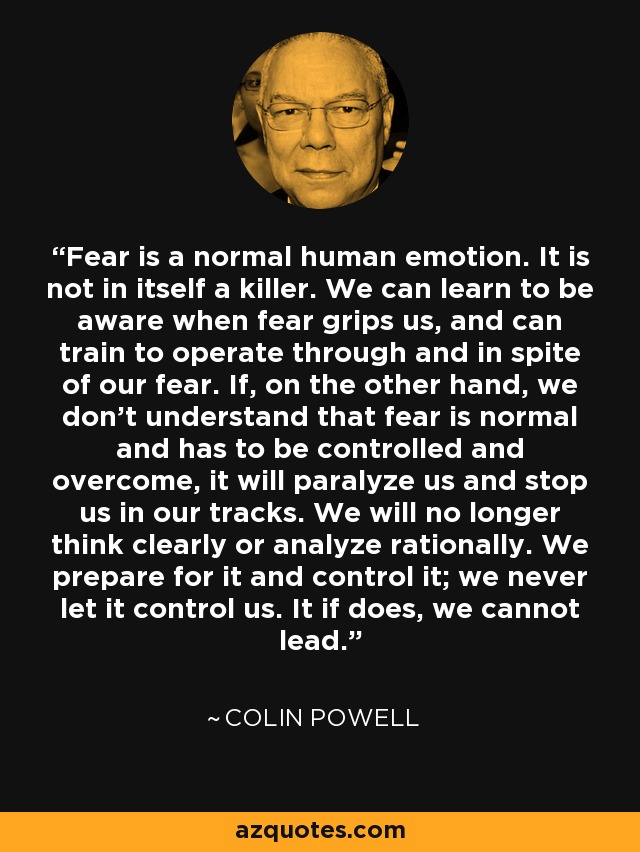 Fear is a normal human emotion. It is not in itself a killer. We can learn to be aware when fear grips us, and can train to operate through and in spite of our fear. If, on the other hand, we don't understand that fear is normal and has to be controlled and overcome, it will paralyze us and stop us in our tracks. We will no longer think clearly or analyze rationally. We prepare for it and control it; we never let it control us. It if does, we cannot lead. - Colin Powell