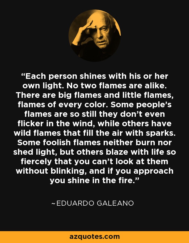 Each person shines with his or her own light. No two flames are alike. There are big flames and little flames, flames of every color. Some people’s flames are so still they don’t even flicker in the wind, while others have wild flames that fill the air with sparks. Some foolish flames neither burn nor shed light, but others blaze with life so fiercely that you can’t look at them without blinking, and if you approach you shine in the fire. - Eduardo Galeano