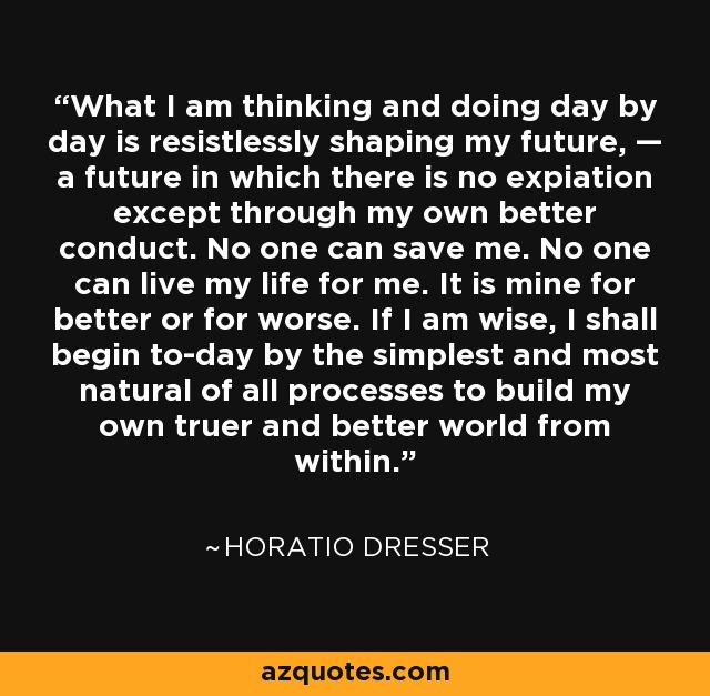 What I am thinking and doing day by day is resistlessly shaping my future, — a future in which there is no expiation except through my own better conduct. No one can save me. No one can live my life for me. It is mine for better or for worse. If I am wise, I shall begin to-day by the simplest and most natural of all processes to build my own truer and better world from within. - Horatio Dresser