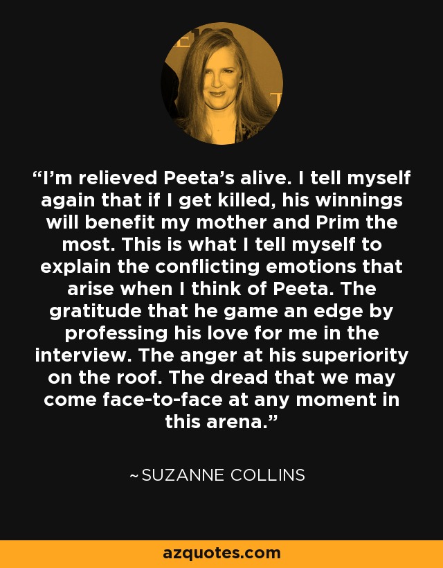 I'm relieved Peeta's alive. I tell myself again that if I get killed, his winnings will benefit my mother and Prim the most. This is what I tell myself to explain the conflicting emotions that arise when I think of Peeta. The gratitude that he game an edge by professing his love for me in the interview. The anger at his superiority on the roof. The dread that we may come face-to-face at any moment in this arena. - Suzanne Collins
