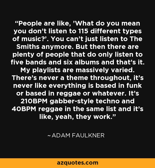 People are like, 'What do you mean you don't listen to 115 different types of music?'. You can't just listen to The Smiths anymore. But then there are plenty of people that do only listen to five bands and six albums and that's it. My playlists are massively varied. There's never a theme throughout, it's never like everything is based in funk or based in reggae or whatever. It's 210BPM gabber-style techno and 40BPM reggae in the same list and it's like, yeah, they work. - Adam Faulkner