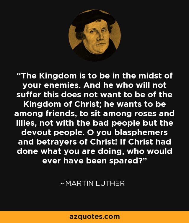 The Kingdom is to be in the midst of your enemies. And he who will not suffer this does not want to be of the Kingdom of Christ; he wants to be among friends, to sit among roses and lilies, not with the bad people but the devout people. O you blasphemers and betrayers of Christ! If Christ had done what you are doing, who would ever have been spared? - Martin Luther