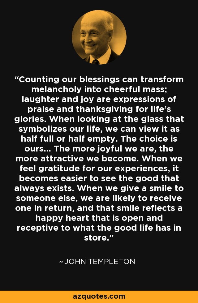 Counting our blessings can transform melancholy into cheerful mass; laughter and joy are expressions of praise and thanksgiving for life's glories. When looking at the glass that symbolizes our life, we can view it as half full or half empty. The choice is ours... The more joyful we are, the more attractive we become. When we feel gratitude for our experiences, it becomes easier to see the good that always exists. When we give a smile to someone else, we are likely to receive one in return, and that smile reflects a happy heart that is open and receptive to what the good life has in store. - John Templeton