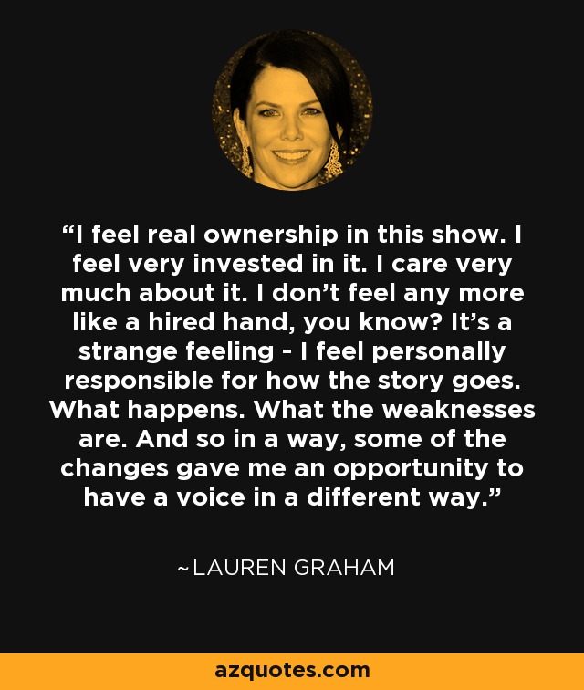 I feel real ownership in this show. I feel very invested in it. I care very much about it. I don't feel any more like a hired hand, you know? It's a strange feeling - I feel personally responsible for how the story goes. What happens. What the weaknesses are. And so in a way, some of the changes gave me an opportunity to have a voice in a different way. - Lauren Graham