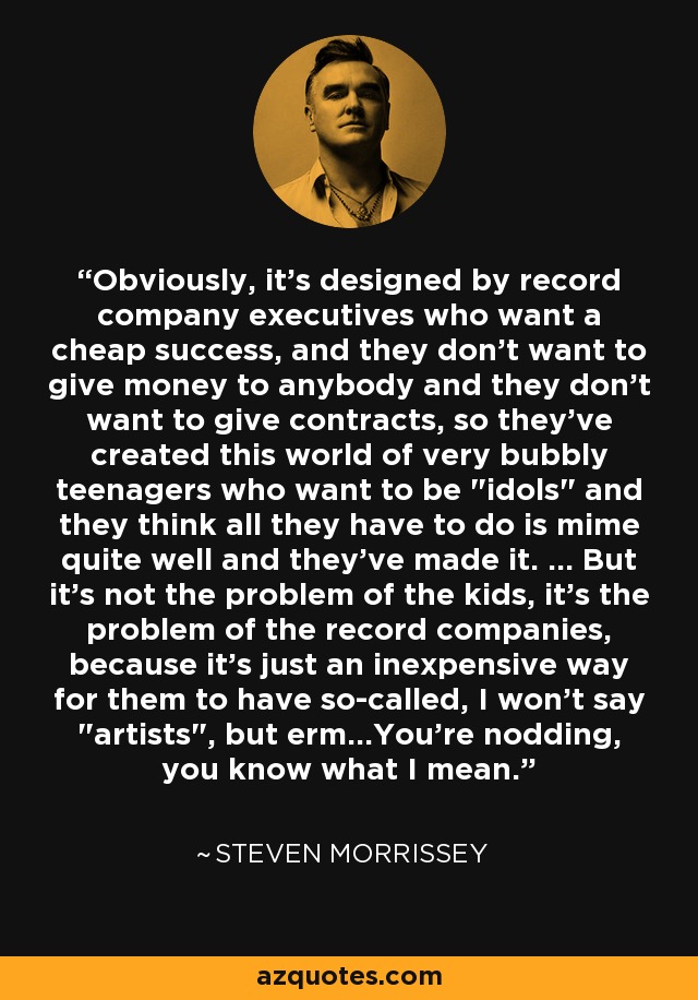 Obviously, it's designed by record company executives who want a cheap success, and they don't want to give money to anybody and they don't want to give contracts, so they've created this world of very bubbly teenagers who want to be 