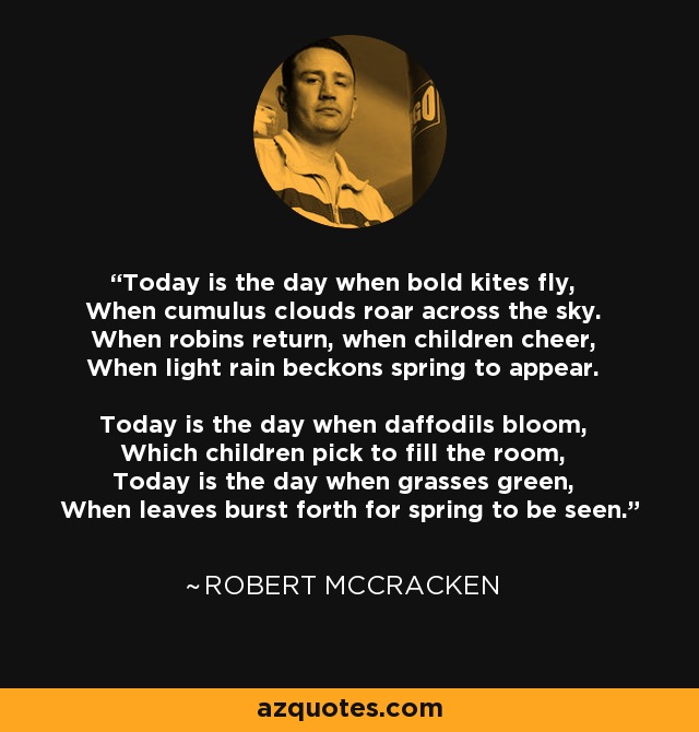 Today is the day when bold kites fly, When cumulus clouds roar across the sky. When robins return, when children cheer, When light rain beckons spring to appear. Today is the day when daffodils bloom, Which children pick to fill the room, Today is the day when grasses green, When leaves burst forth for spring to be seen. - Robert McCracken