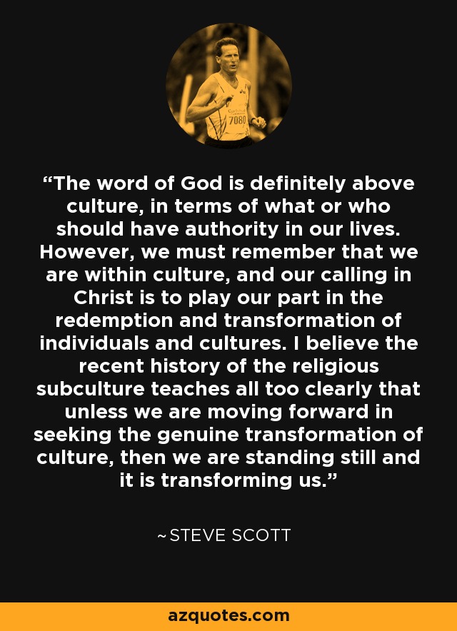 The word of God is definitely above culture, in terms of what or who should have authority in our lives. However, we must remember that we are within culture, and our calling in Christ is to play our part in the redemption and transformation of individuals and cultures. I believe the recent history of the religious subculture teaches all too clearly that unless we are moving forward in seeking the genuine transformation of culture, then we are standing still and it is transforming us. - Steve Scott