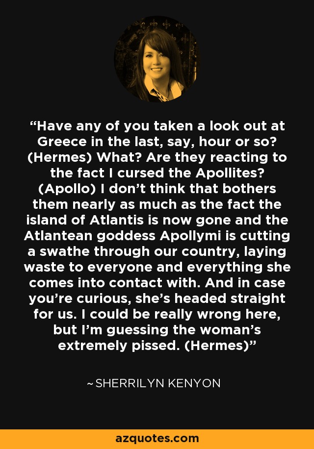 Have any of you taken a look out at Greece in the last, say, hour or so? (Hermes) What? Are they reacting to the fact I cursed the Apollites? (Apollo) I don’t think that bothers them nearly as much as the fact the island of Atlantis is now gone and the Atlantean goddess Apollymi is cutting a swathe through our country, laying waste to everyone and everything she comes into contact with. And in case you’re curious, she’s headed straight for us. I could be really wrong here, but I’m guessing the woman’s extremely pissed. (Hermes) - Sherrilyn Kenyon