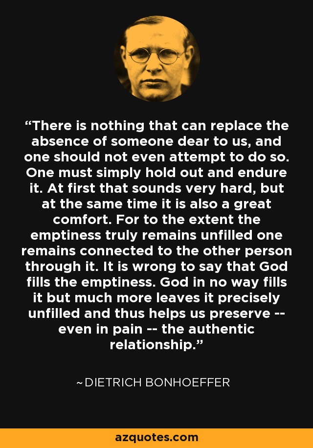 There is nothing that can replace the absence of someone dear to us, and one should not even attempt to do so. One must simply hold out and endure it. At first that sounds very hard, but at the same time it is also a great comfort. For to the extent the emptiness truly remains unfilled one remains connected to the other person through it. It is wrong to say that God fills the emptiness. God in no way fills it but much more leaves it precisely unfilled and thus helps us preserve -- even in pain -- the authentic relationship. - Dietrich Bonhoeffer