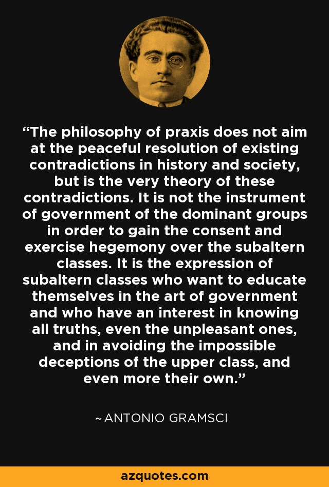 The philosophy of praxis does not aim at the peaceful resolution of existing contradictions in history and society, but is the very theory of these contradictions. It is not the instrument of government of the dominant groups in order to gain the consent and exercise hegemony over the subaltern classes. It is the expression of subaltern classes who want to educate themselves in the art of government and who have an interest in knowing all truths, even the unpleasant ones, and in avoiding the impossible deceptions of the upper class, and even more their own. - Antonio Gramsci