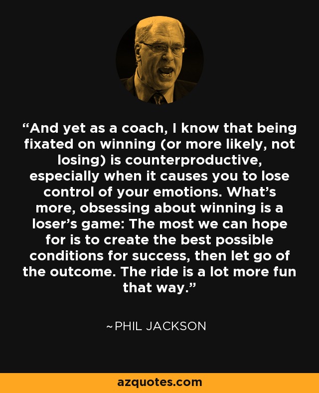 And yet as a coach, I know that being fixated on winning (or more likely, not losing) is counterproductive, especially when it causes you to lose control of your emotions. What’s more, obsessing about winning is a loser’s game: The most we can hope for is to create the best possible conditions for success, then let go of the outcome. The ride is a lot more fun that way. - Phil Jackson