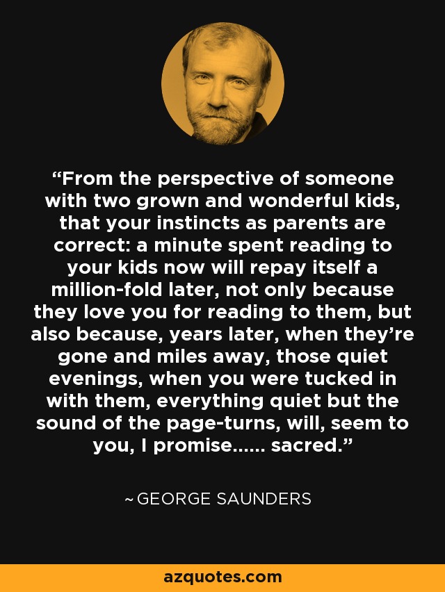From the perspective of someone with two grown and wonderful kids, that your instincts as parents are correct: a minute spent reading to your kids now will repay itself a million-fold later, not only because they love you for reading to them, but also because, years later, when they’re gone and miles away, those quiet evenings, when you were tucked in with them, everything quiet but the sound of the page-turns, will, seem to you, I promise...... sacred. - George Saunders