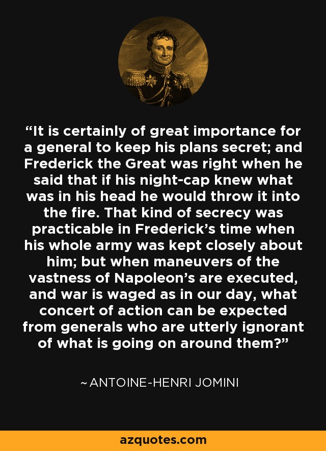 It is certainly of great importance for a general to keep his plans secret; and Frederick the Great was right when he said that if his night-cap knew what was in his head he would throw it into the fire. That kind of secrecy was practicable in Frederick's time when his whole army was kept closely about him; but when maneuvers of the vastness of Napoleon's are executed, and war is waged as in our day, what concert of action can be expected from generals who are utterly ignorant of what is going on around them? - Antoine-Henri Jomini