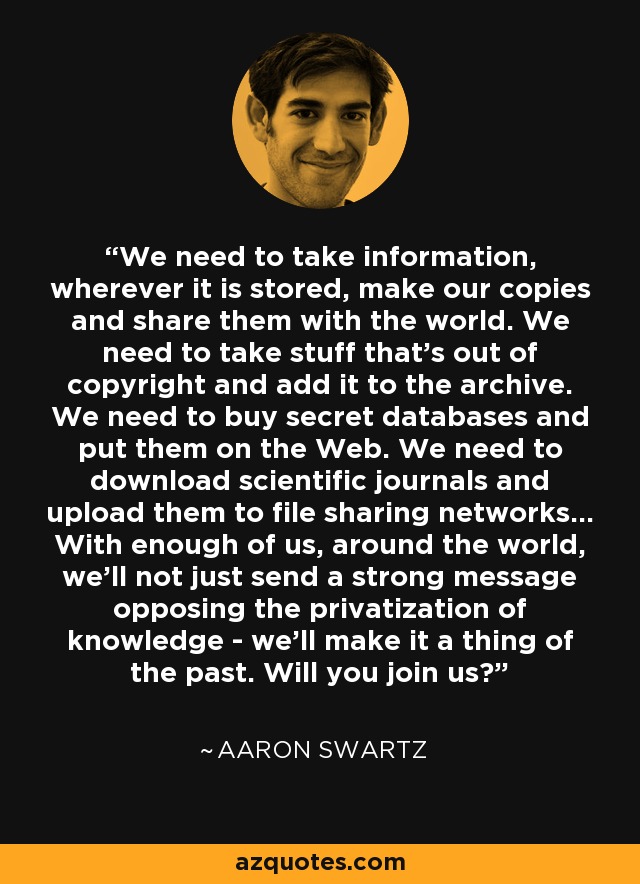 We need to take information, wherever it is stored, make our copies and share them with the world. We need to take stuff that's out of copyright and add it to the archive. We need to buy secret databases and put them on the Web. We need to download scientific journals and upload them to file sharing networks... With enough of us, around the world, we’ll not just send a strong message opposing the privatization of knowledge - we’ll make it a thing of the past. Will you join us? - Aaron Swartz