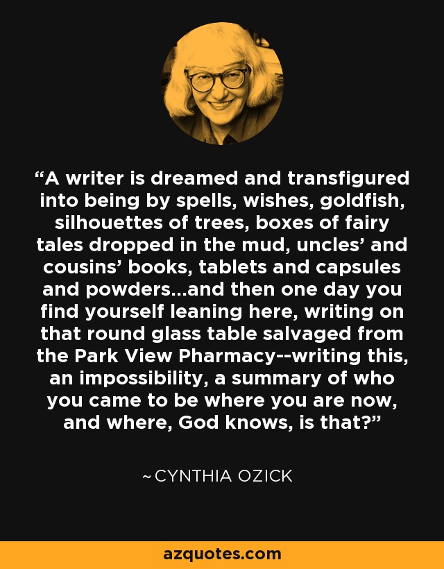 A writer is dreamed and transfigured into being by spells, wishes, goldfish, silhouettes of trees, boxes of fairy tales dropped in the mud, uncles' and cousins' books, tablets and capsules and powders...and then one day you find yourself leaning here, writing on that round glass table salvaged from the Park View Pharmacy--writing this, an impossibility, a summary of who you came to be where you are now, and where, God knows, is that? - Cynthia Ozick