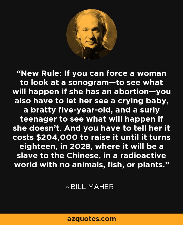 New Rule: If you can force a woman to look at a sonogram—to see what will happen if she has an abortion—you also have to let her see a crying baby, a bratty five-year-old, and a surly teenager to see what will happen if she doesn’t. And you have to tell her it costs $204,000 to raise it until it turns eighteen, in 2028, where it will be a slave to the Chinese, in a radioactive world with no animals, fish, or plants. - Bill Maher