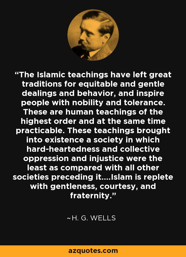 The Islamic teachings have left great traditions for equitable and gentle dealings and behavior, and inspire people with nobility and tolerance. These are human teachings of the highest order and at the same time practicable. These teachings brought into existence a society in which hard-heartedness and collective oppression and injustice were the least as compared with all other societies preceding it....Islam is replete with gentleness, courtesy, and fraternity. - H. G. Wells