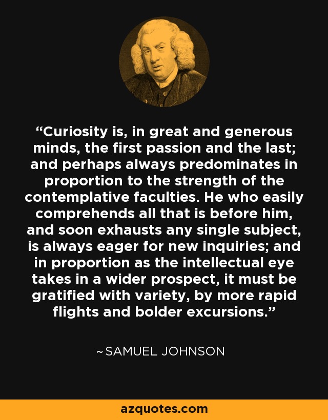 Curiosity is, in great and generous minds, the first passion and the last; and perhaps always predominates in proportion to the strength of the contemplative faculties. He who easily comprehends all that is before him, and soon exhausts any single subject, is always eager for new inquiries; and in proportion as the intellectual eye takes in a wider prospect, it must be gratified with variety, by more rapid flights and bolder excursions. - Samuel Johnson