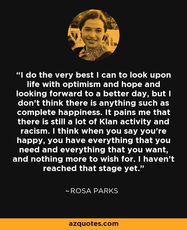 I do the very best I can to look upon life with optimism and hope and looking forward to a better day, but I don't think there is anything such as complete happiness. It pains me that there is still a lot of Klan activity and racism. I think when you say you're happy, you have everything that you need and everything that you want, and nothing more to wish for. I haven't reached that stage yet. - Rosa Parks