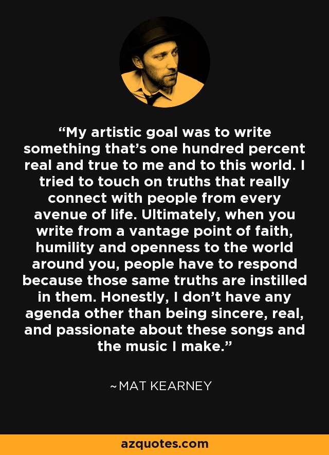 My artistic goal was to write something that's one hundred percent real and true to me and to this world. I tried to touch on truths that really connect with people from every avenue of life. Ultimately, when you write from a vantage point of faith, humility and openness to the world around you, people have to respond because those same truths are instilled in them. Honestly, I don't have any agenda other than being sincere, real, and passionate about these songs and the music I make. - Mat Kearney