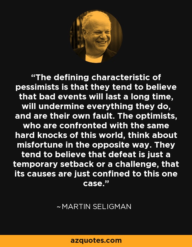 The defining characteristic of pessimists is that they tend to believe that bad events will last a long time, will undermine everything they do, and are their own fault. The optimists, who are confronted with the same hard knocks of this world, think about misfortune in the opposite way. They tend to believe that defeat is just a temporary setback or a challenge, that its causes are just confined to this one case. - Martin Seligman