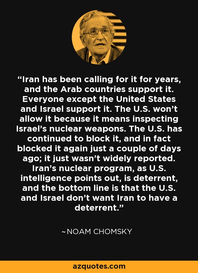 Iran has been calling for it for years, and the Arab countries support it. Everyone except the United States and Israel support it. The U.S. won't allow it because it means inspecting Israel's nuclear weapons. The U.S. has continued to block it, and in fact blocked it again just a couple of days ago; it just wasn't widely reported. Iran's nuclear program, as U.S. intelligence points out, is deterrent, and the bottom line is that the U.S. and Israel don't want Iran to have a deterrent. - Noam Chomsky