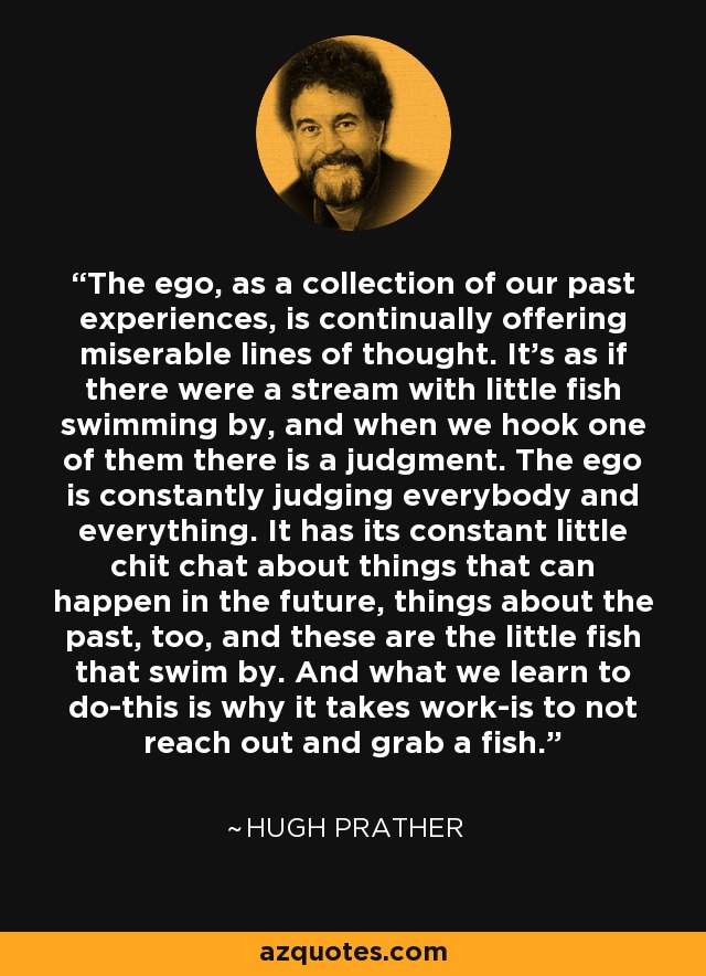 The ego, as a collection of our past experiences, is continually offering miserable lines of thought. It's as if there were a stream with little fish swimming by, and when we hook one of them there is a judgment. The ego is constantly judging everybody and everything. It has its constant little chit chat about things that can happen in the future, things about the past, too, and these are the little fish that swim by. And what we learn to do-this is why it takes work-is to not reach out and grab a fish. - Hugh Prather